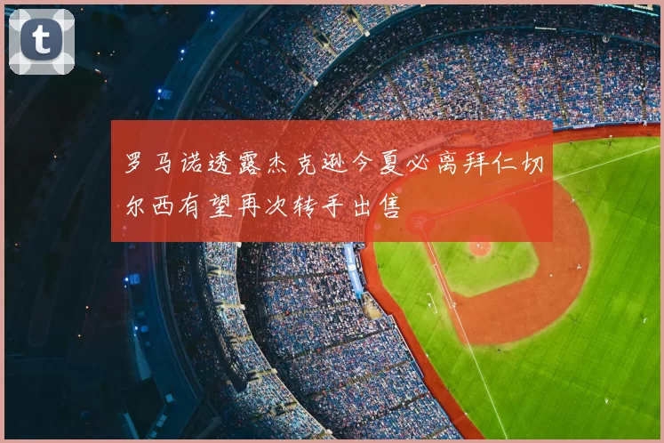 罗马诺透露杰克逊今夏必离拜仁切尔西有望再次转手出售