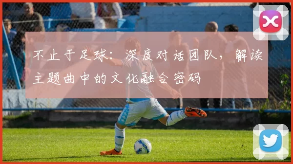 不止于足球:深度对话团队,解读主题曲中的文化融合密码