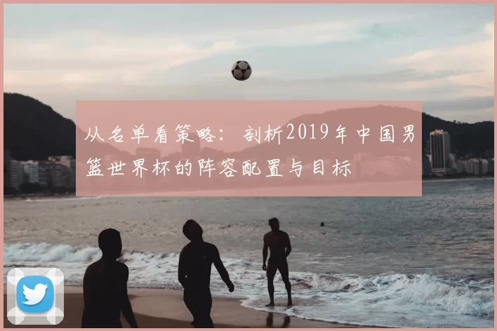 从名单看策略:剖析2019年中国男篮世界杯的阵容配置与目标