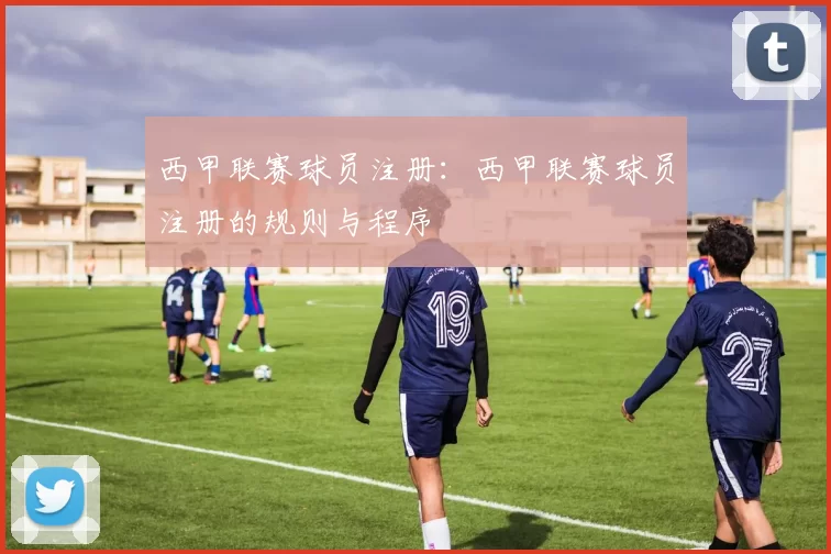 西甲联赛球员注册:西甲联赛球员注册的规则与程序