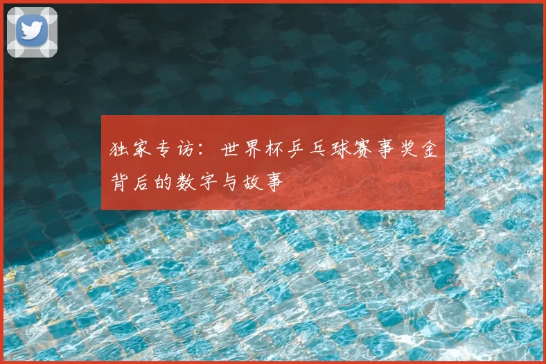 独家专访:世界杯乒乓球赛事奖金背后的数字与故事