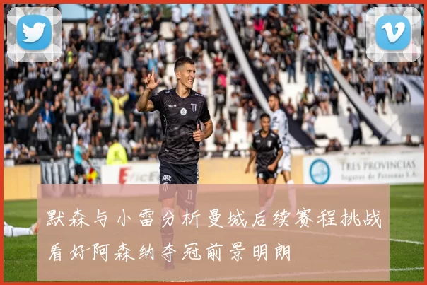 默森与小雷分析曼城后续赛程挑战看好阿森纳夺冠前景明朗