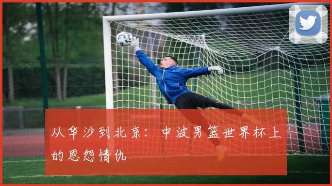 从华沙到北京:中波男篮世界杯上的恩怨情仇