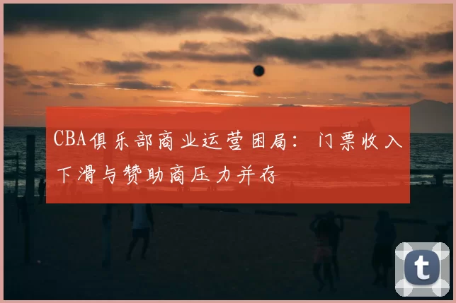 CBA俱乐部商业运营困局:门票收入下滑与赞助商压力并存