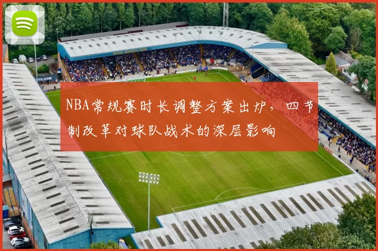 NBA常规赛时长调整方案出炉,四节制改革对球队战术的深层影响