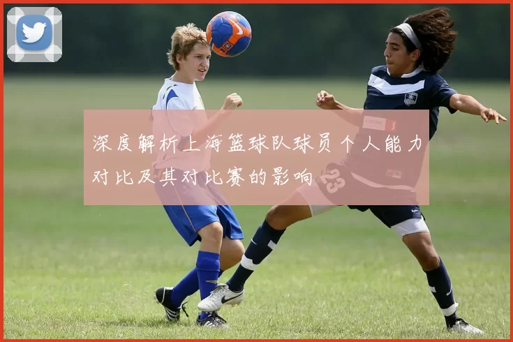 深度解析上海篮球队球员个人能力对比及其对比赛的影响