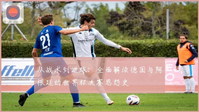 从战术到进球：全面解读德国与阿根廷的世界杯决赛恩怨史