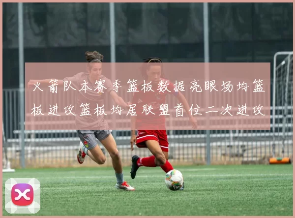 火箭队本赛季篮板数据亮眼场均篮板进攻篮板均居联盟首位二次进攻得分紧随其后