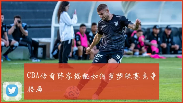 CBA传奇阵容搭配如何重塑联赛竞争格局