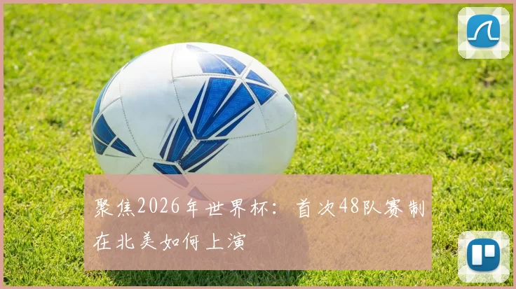 聚焦2026年世界杯:首次48队赛制在北美如何上演