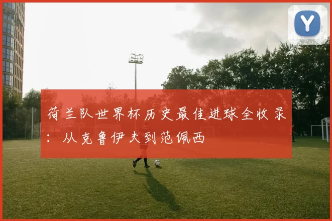 荷兰队世界杯历史最佳进球全收录：从克鲁伊夫到范佩西