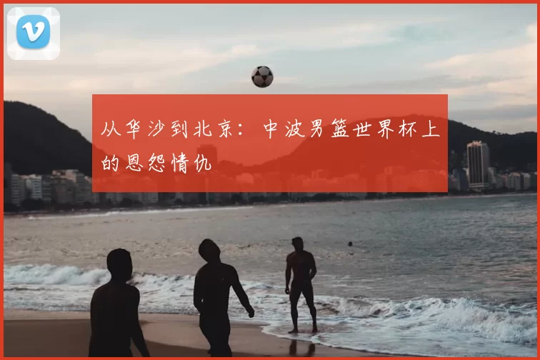 从华沙到北京:中波男篮世界杯上的恩怨情仇