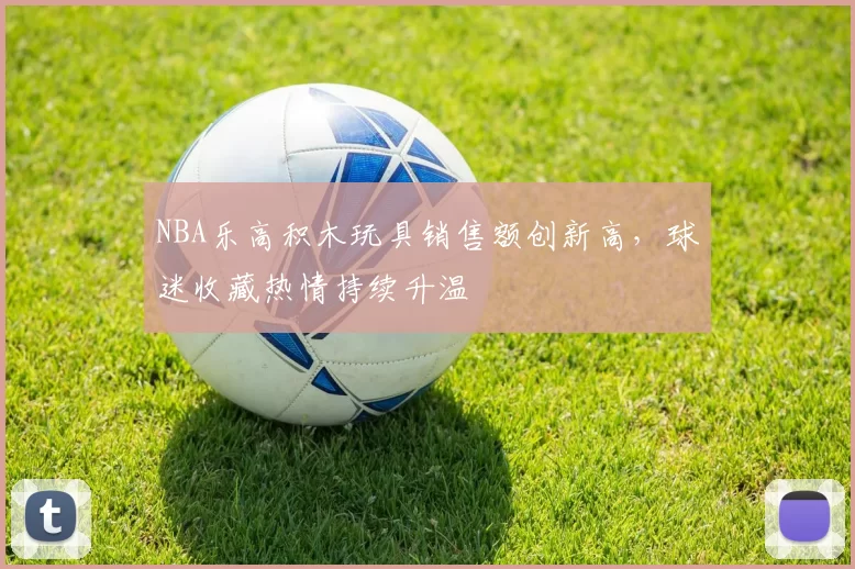NBA乐高积木玩具销售额创新高，球迷收藏热情持续升温