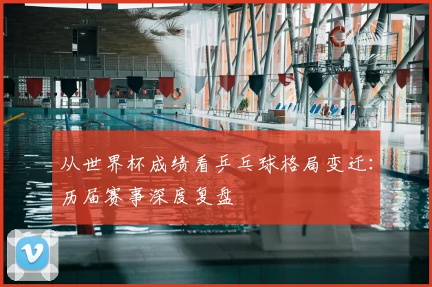从世界杯成绩看乒乓球格局变迁:历届赛事深度复盘