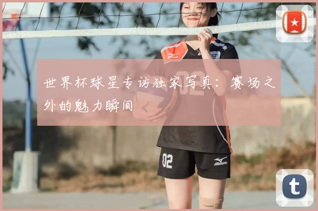 世界杯球星专访独家写真：赛场之外的魅力瞬间