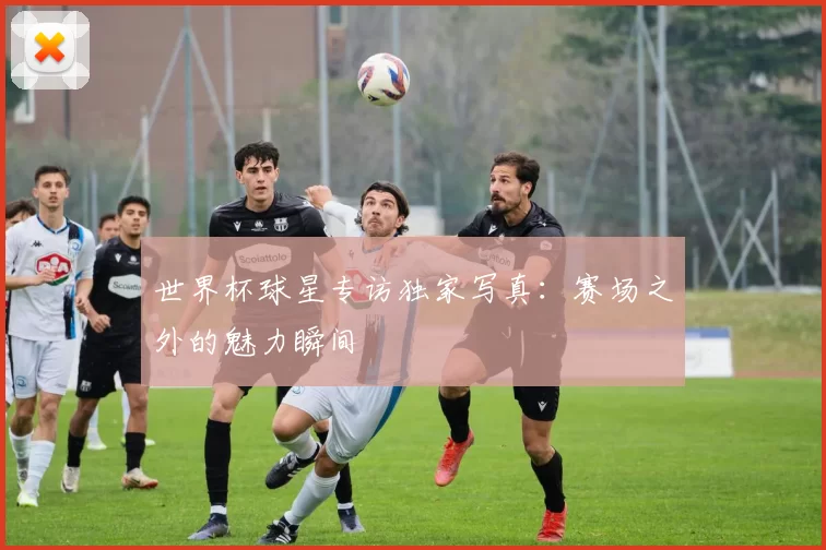 世界杯球星专访独家写真：赛场之外的魅力瞬间