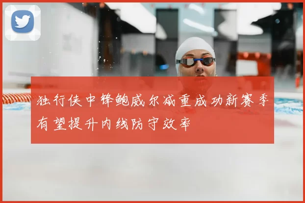 独行侠中锋鲍威尔减重成功新赛季有望提升内线防守效率