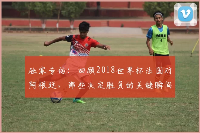 独家专访:回顾2018世界杯法国对阿根廷,那些决定胜负的关键瞬间