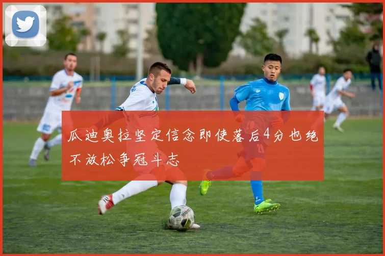 瓜迪奥拉坚定信念即使落后4分也绝不放松争冠斗志