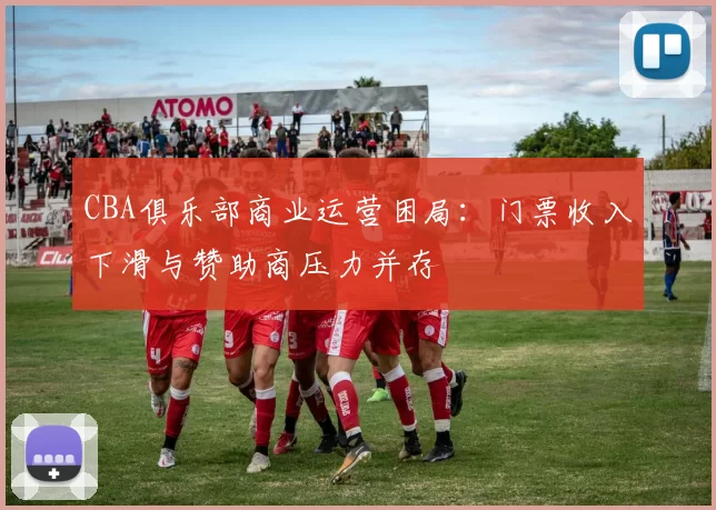 CBA俱乐部商业运营困局:门票收入下滑与赞助商压力并存