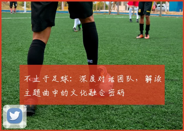 不止于足球:深度对话团队,解读主题曲中的文化融合密码