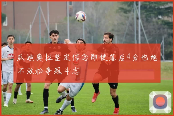 瓜迪奥拉坚定信念即使落后4分也绝不放松争冠斗志