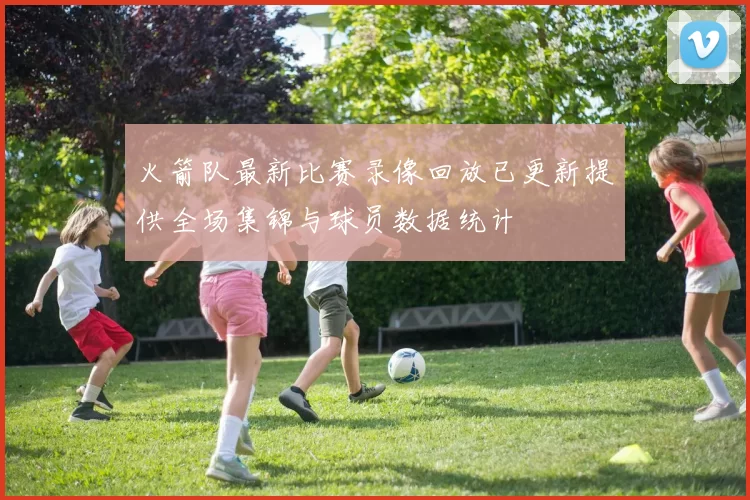 火箭队最新比赛录像回放已更新提供全场集锦与球员数据统计