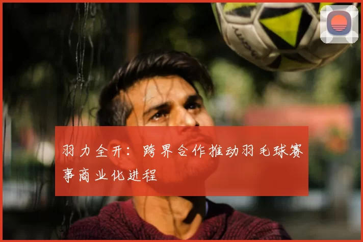 羽力全开:跨界合作推动羽毛球赛事商业化进程