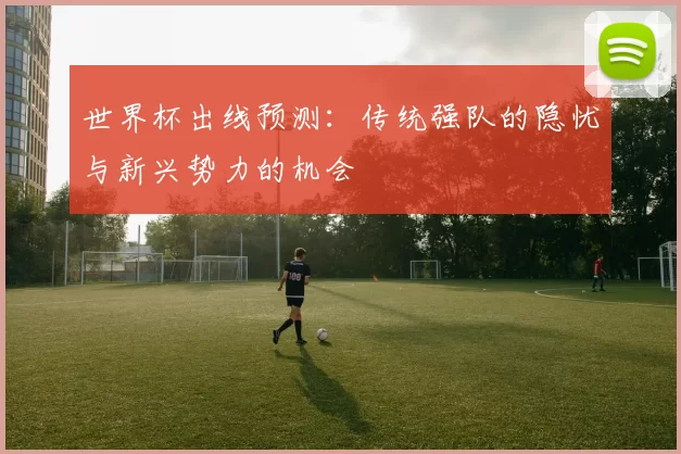 世界杯出线预测:传统强队的隐忧与新兴势力的机会