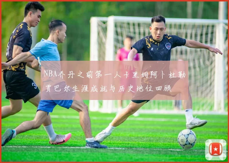 NBA乔丹之前第一人卡里姆阿卜杜勒贾巴尔生涯成就与历史地位回顾