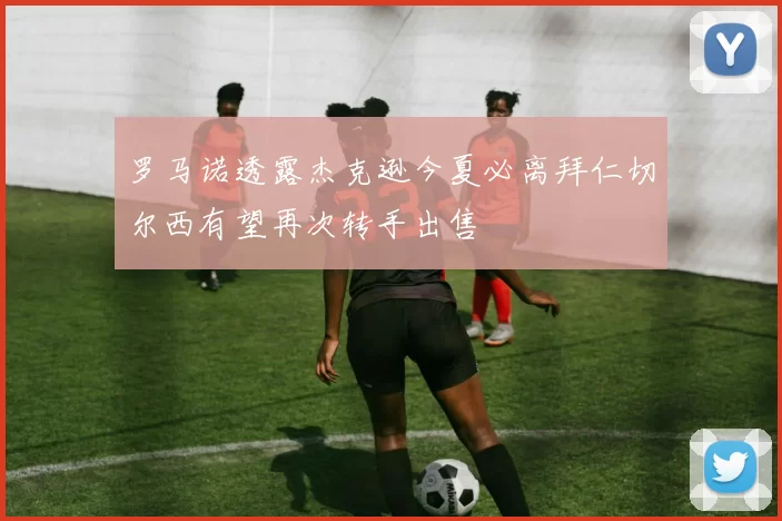 罗马诺透露杰克逊今夏必离拜仁切尔西有望再次转手出售