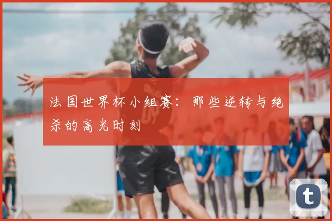 法国世界杯小组赛:那些逆转与绝杀的高光时刻