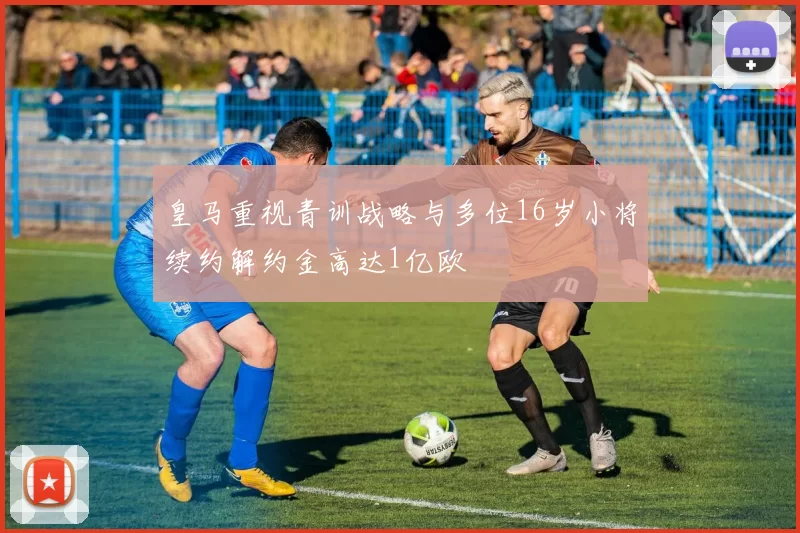 皇马重视青训战略与多位16岁小将续约解约金高达1亿欧