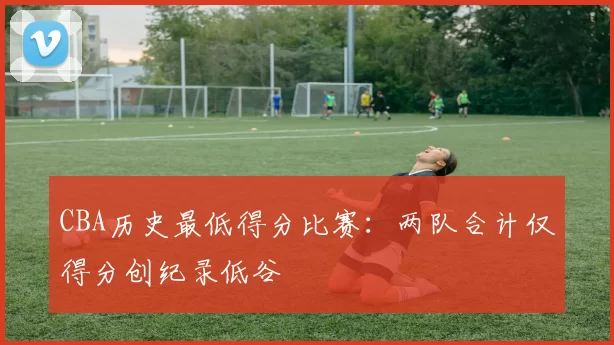 CBA历史最低得分比赛:两队合计仅得分创纪录低谷