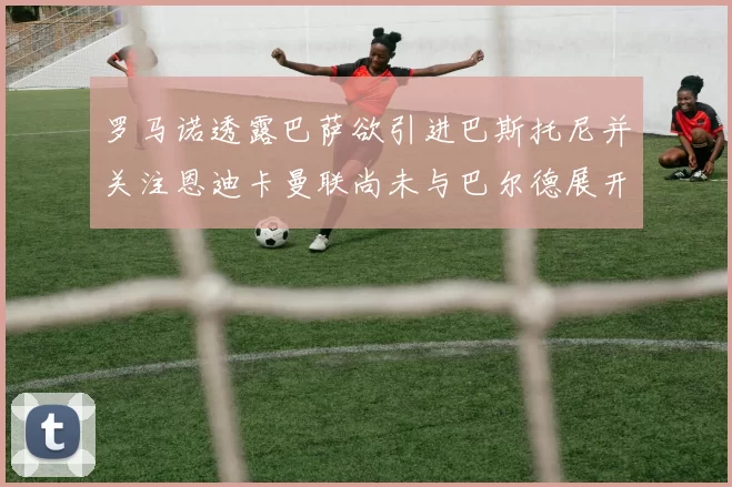 罗马诺透露巴萨欲引进巴斯托尼并关注恩迪卡曼联尚未与巴尔德展开谈判