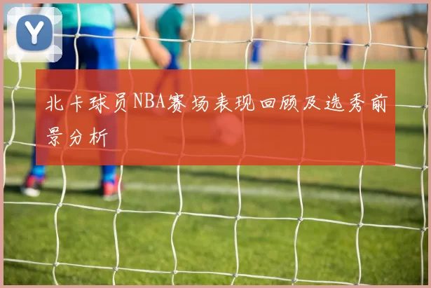 北卡球员NBA赛场表现回顾及选秀前景分析