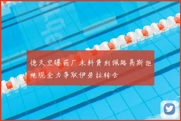 德天空曝药厂未料费利佩路易斯拒绝现全力争取伊劳拉转会