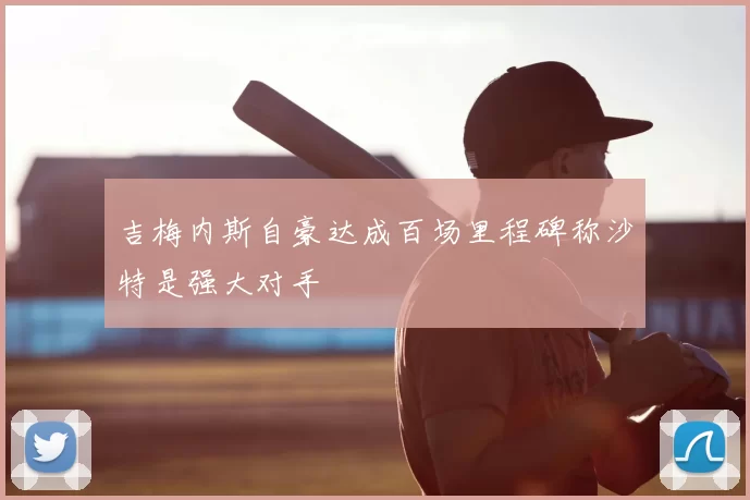 吉梅内斯自豪达成百场里程碑称沙特是强大对手