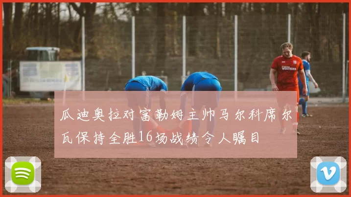 瓜迪奥拉对富勒姆主帅马尔科席尔瓦保持全胜16场战绩令人瞩目