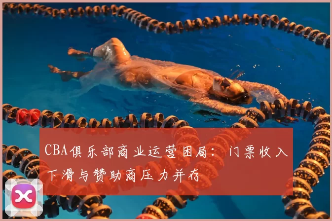 CBA俱乐部商业运营困局:门票收入下滑与赞助商压力并存