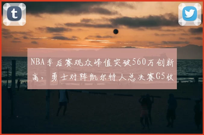 NBA季后赛观众峰值突破560万创新高,勇士对阵凯尔特人总决赛G5收视率飙升