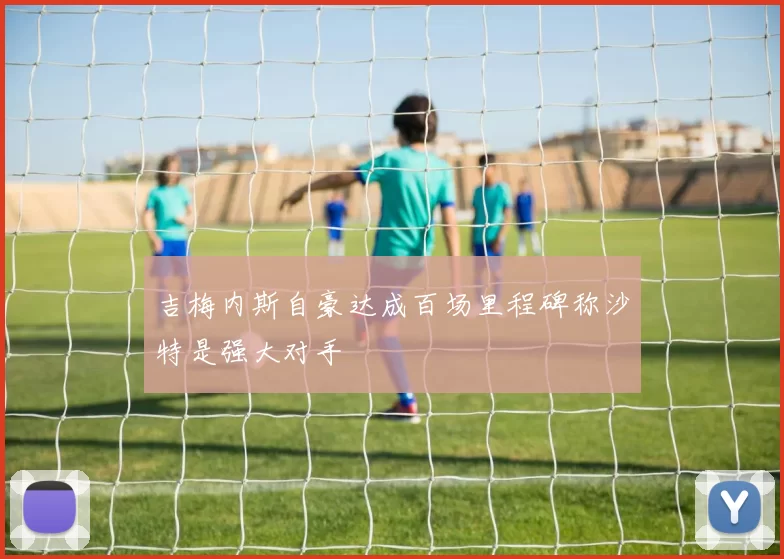 吉梅内斯自豪达成百场里程碑称沙特是强大对手