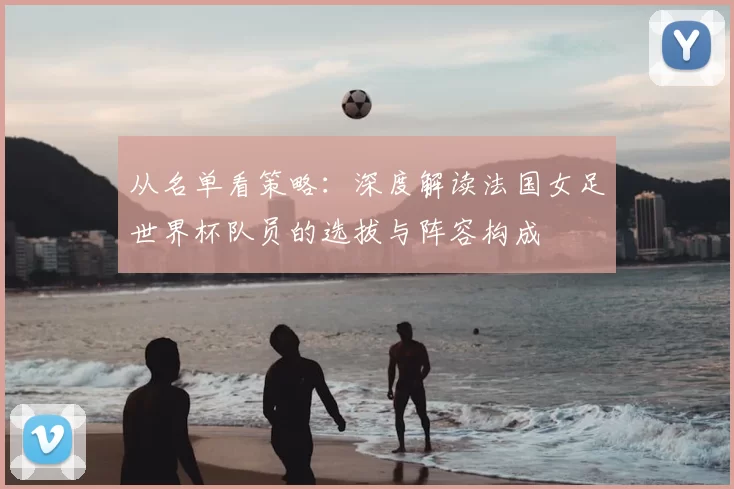 从名单看策略:深度解读法国女足世界杯队员的选拔与阵容构成