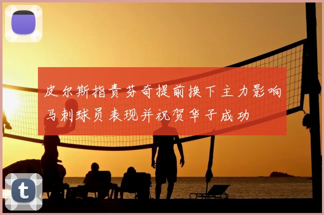 皮尔斯指责芬奇提前换下主力影响马刺球员表现并祝贺华子成功
