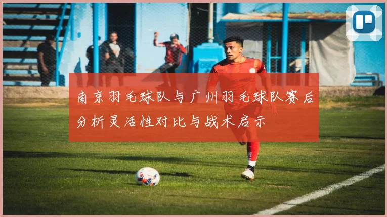 南京羽毛球队与广州羽毛球队赛后分析灵活性对比与战术启示