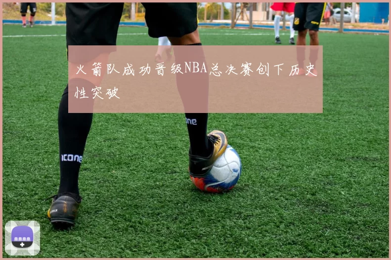 火箭队成功晋级NBA总决赛创下历史性突破