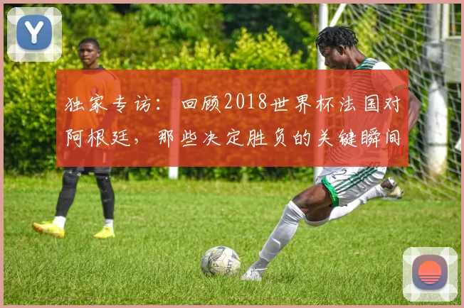 独家专访:回顾2018世界杯法国对阿根廷,那些决定胜负的关键瞬间
