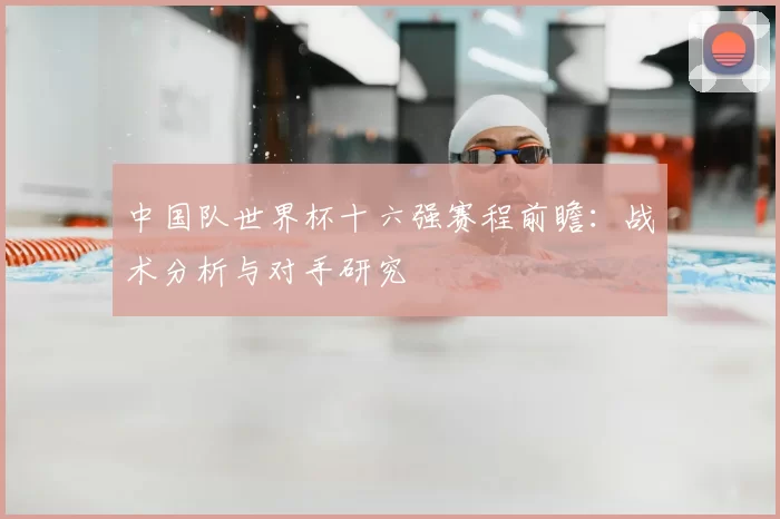 中国队世界杯十六强赛程前瞻:战术分析与对手研究