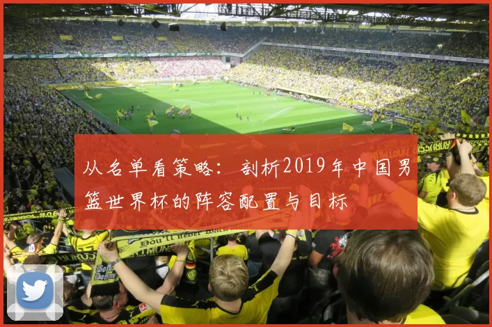 从名单看策略：剖析2019年中国男篮世界杯的阵容配置与目标