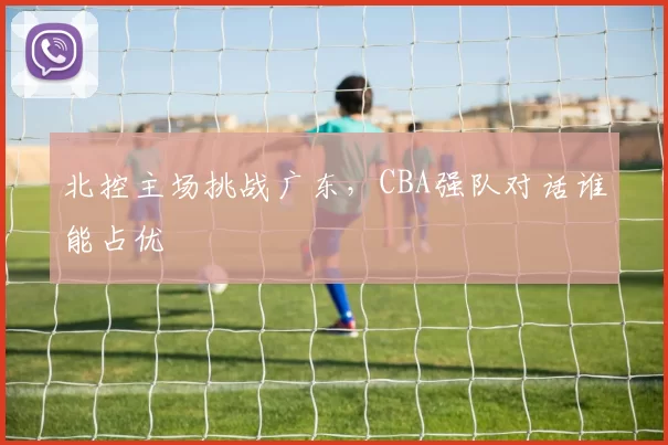 北控主场挑战广东,CBA强队对话谁能占优